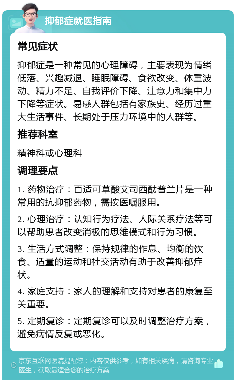 抑郁症就医指南 常见症状 抑郁症是一种常见的心理障碍，主要表现为情绪低落、兴趣减退、睡眠障碍、食欲改变、体重波动、精力不足、自我评价下降、注意力和集中力下降等症状。易感人群包括有家族史、经历过重大生活事件、长期处于压力环境中的人群等。 推荐科室 精神科或心理科 调理要点 1. 药物治疗：百适可草酸艾司西酞普兰片是一种常用的抗抑郁药物，需按医嘱服用。 2. 心理治疗：认知行为疗法、人际关系疗法等可以帮助患者改变消极的思维模式和行为习惯。 3. 生活方式调整：保持规律的作息、均衡的饮食、适量的运动和社交活动有助于改善抑郁症状。 4. 家庭支持：家人的理解和支持对患者的康复至关重要。 5. 定期复诊：定期复诊可以及时调整治疗方案，避免病情反复或恶化。