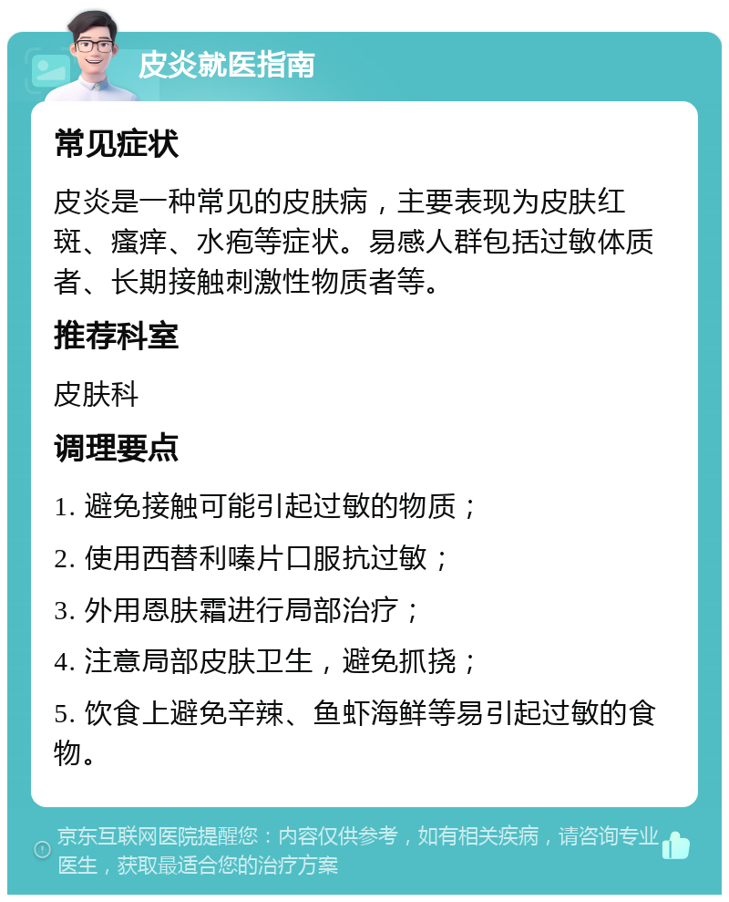 皮炎就医指南 常见症状 皮炎是一种常见的皮肤病，主要表现为皮肤红斑、瘙痒、水疱等症状。易感人群包括过敏体质者、长期接触刺激性物质者等。 推荐科室 皮肤科 调理要点 1. 避免接触可能引起过敏的物质； 2. 使用西替利嗪片口服抗过敏； 3. 外用恩肤霜进行局部治疗； 4. 注意局部皮肤卫生，避免抓挠； 5. 饮食上避免辛辣、鱼虾海鲜等易引起过敏的食物。