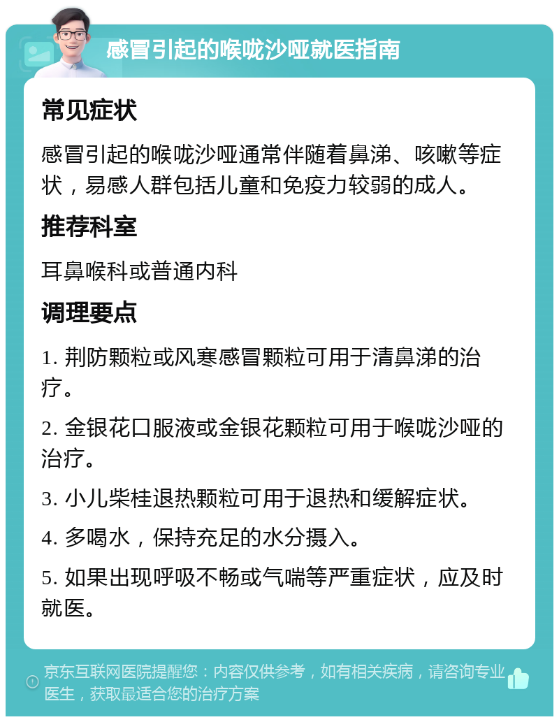 感冒引起的喉咙沙哑就医指南 常见症状 感冒引起的喉咙沙哑通常伴随着鼻涕、咳嗽等症状，易感人群包括儿童和免疫力较弱的成人。 推荐科室 耳鼻喉科或普通内科 调理要点 1. 荆防颗粒或风寒感冒颗粒可用于清鼻涕的治疗。 2. 金银花口服液或金银花颗粒可用于喉咙沙哑的治疗。 3. 小儿柴桂退热颗粒可用于退热和缓解症状。 4. 多喝水，保持充足的水分摄入。 5. 如果出现呼吸不畅或气喘等严重症状，应及时就医。