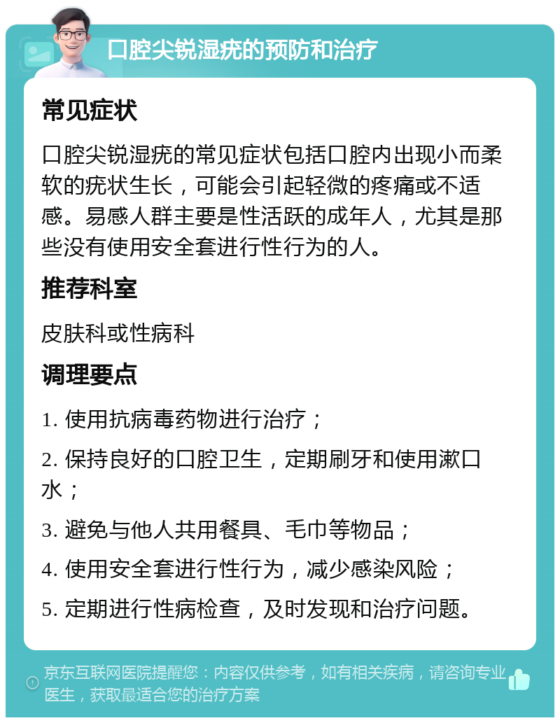 口腔尖锐湿疣的预防和治疗 常见症状 口腔尖锐湿疣的常见症状包括口腔内出现小而柔软的疣状生长，可能会引起轻微的疼痛或不适感。易感人群主要是性活跃的成年人，尤其是那些没有使用安全套进行性行为的人。 推荐科室 皮肤科或性病科 调理要点 1. 使用抗病毒药物进行治疗； 2. 保持良好的口腔卫生，定期刷牙和使用漱口水； 3. 避免与他人共用餐具、毛巾等物品； 4. 使用安全套进行性行为，减少感染风险； 5. 定期进行性病检查，及时发现和治疗问题。