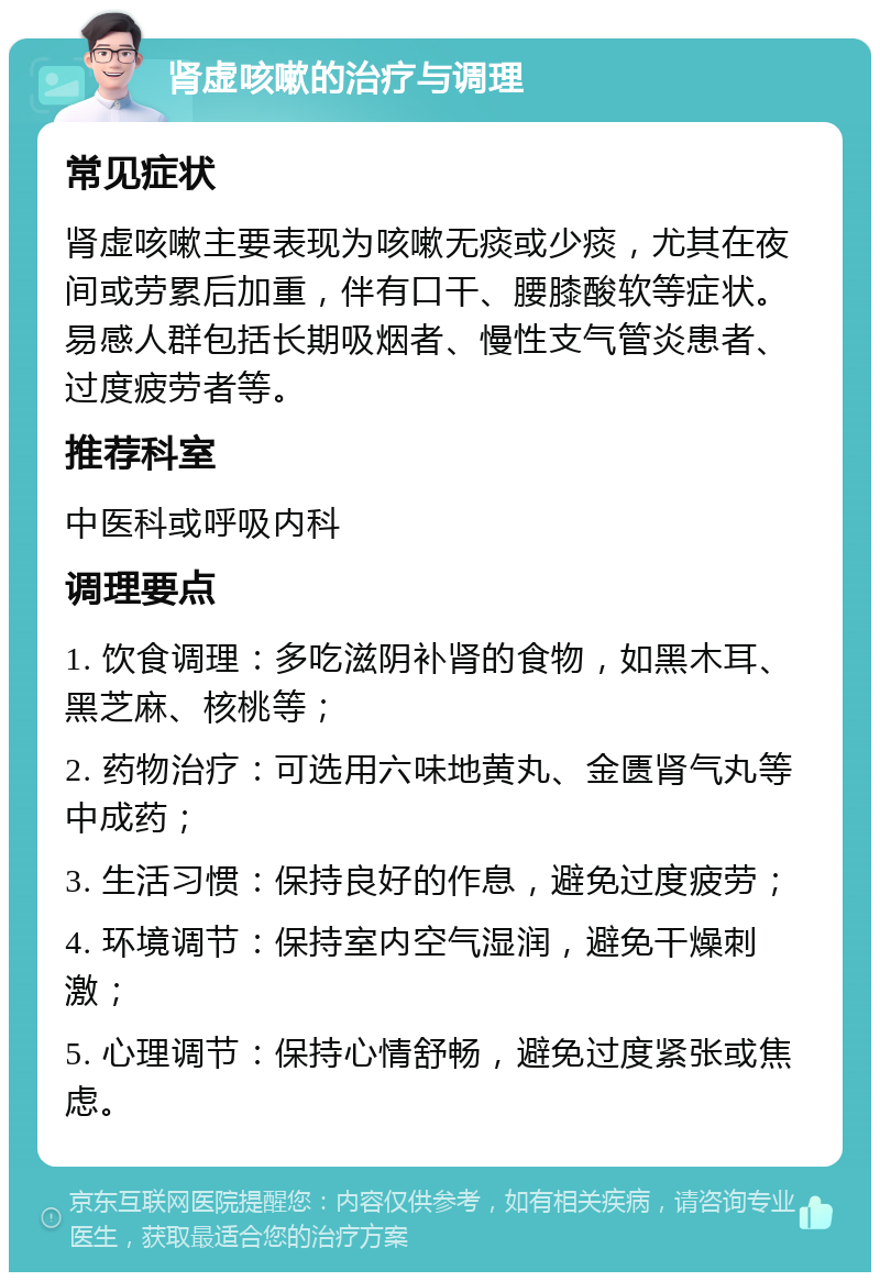 肾虚咳嗽的治疗与调理 常见症状 肾虚咳嗽主要表现为咳嗽无痰或少痰，尤其在夜间或劳累后加重，伴有口干、腰膝酸软等症状。易感人群包括长期吸烟者、慢性支气管炎患者、过度疲劳者等。 推荐科室 中医科或呼吸内科 调理要点 1. 饮食调理：多吃滋阴补肾的食物，如黑木耳、黑芝麻、核桃等； 2. 药物治疗：可选用六味地黄丸、金匮肾气丸等中成药； 3. 生活习惯：保持良好的作息，避免过度疲劳； 4. 环境调节：保持室内空气湿润，避免干燥刺激； 5. 心理调节：保持心情舒畅，避免过度紧张或焦虑。