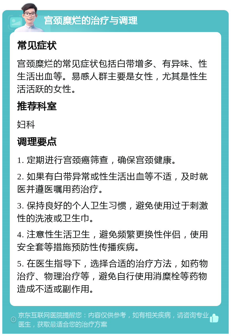 宫颈糜烂的治疗与调理 常见症状 宫颈糜烂的常见症状包括白带增多、有异味、性生活出血等。易感人群主要是女性，尤其是性生活活跃的女性。 推荐科室 妇科 调理要点 1. 定期进行宫颈癌筛查，确保宫颈健康。 2. 如果有白带异常或性生活出血等不适，及时就医并遵医嘱用药治疗。 3. 保持良好的个人卫生习惯，避免使用过于刺激性的洗液或卫生巾。 4. 注意性生活卫生，避免频繁更换性伴侣，使用安全套等措施预防性传播疾病。 5. 在医生指导下，选择合适的治疗方法，如药物治疗、物理治疗等，避免自行使用消糜栓等药物造成不适或副作用。