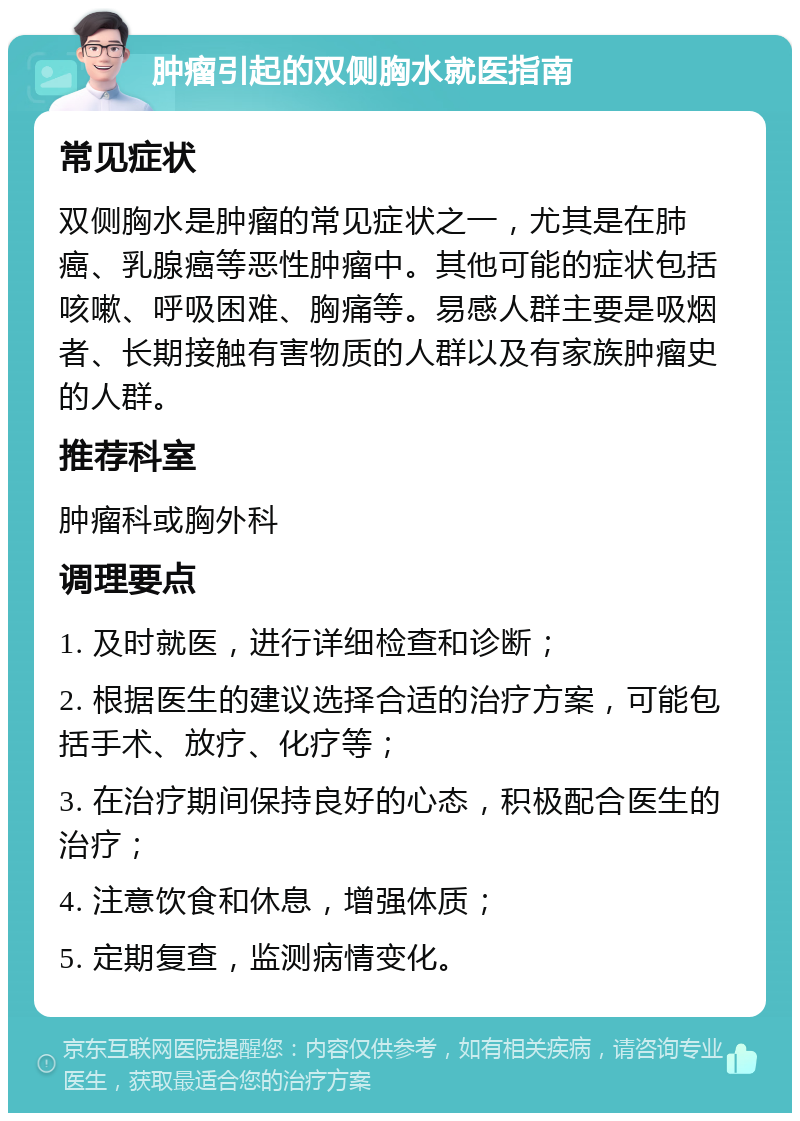 肿瘤引起的双侧胸水就医指南 常见症状 双侧胸水是肿瘤的常见症状之一，尤其是在肺癌、乳腺癌等恶性肿瘤中。其他可能的症状包括咳嗽、呼吸困难、胸痛等。易感人群主要是吸烟者、长期接触有害物质的人群以及有家族肿瘤史的人群。 推荐科室 肿瘤科或胸外科 调理要点 1. 及时就医，进行详细检查和诊断； 2. 根据医生的建议选择合适的治疗方案，可能包括手术、放疗、化疗等； 3. 在治疗期间保持良好的心态，积极配合医生的治疗； 4. 注意饮食和休息，增强体质； 5. 定期复查，监测病情变化。