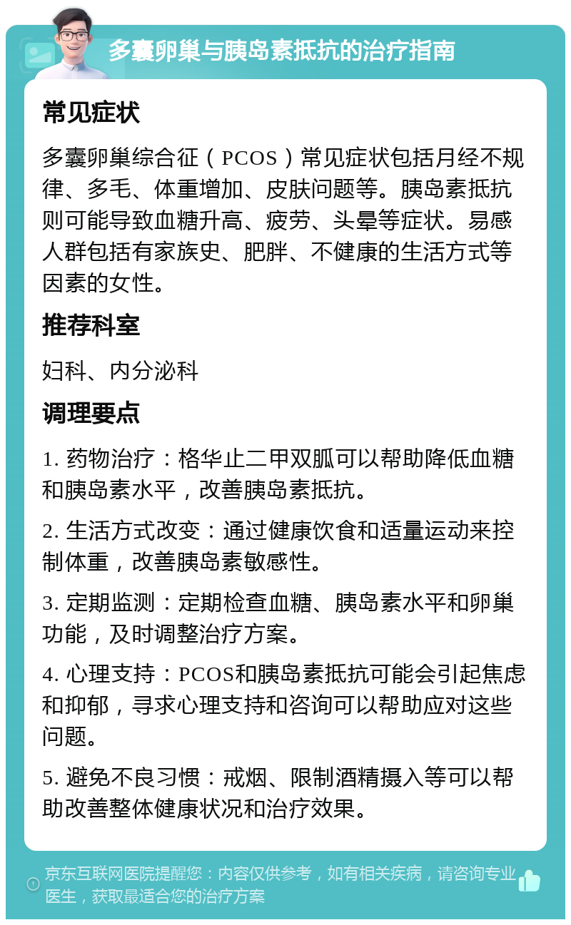 多囊卵巢与胰岛素抵抗的治疗指南 常见症状 多囊卵巢综合征（PCOS）常见症状包括月经不规律、多毛、体重增加、皮肤问题等。胰岛素抵抗则可能导致血糖升高、疲劳、头晕等症状。易感人群包括有家族史、肥胖、不健康的生活方式等因素的女性。 推荐科室 妇科、内分泌科 调理要点 1. 药物治疗：格华止二甲双胍可以帮助降低血糖和胰岛素水平，改善胰岛素抵抗。 2. 生活方式改变：通过健康饮食和适量运动来控制体重，改善胰岛素敏感性。 3. 定期监测：定期检查血糖、胰岛素水平和卵巢功能，及时调整治疗方案。 4. 心理支持：PCOS和胰岛素抵抗可能会引起焦虑和抑郁，寻求心理支持和咨询可以帮助应对这些问题。 5. 避免不良习惯：戒烟、限制酒精摄入等可以帮助改善整体健康状况和治疗效果。