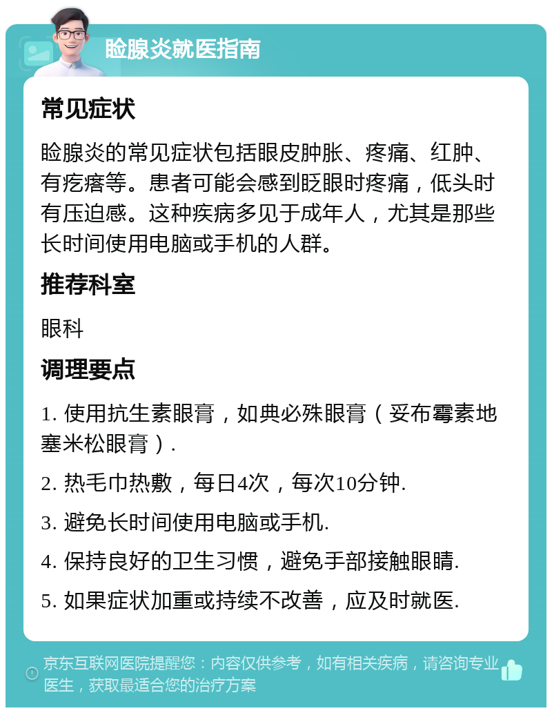 睑腺炎就医指南 常见症状 睑腺炎的常见症状包括眼皮肿胀、疼痛、红肿、有疙瘩等。患者可能会感到眨眼时疼痛，低头时有压迫感。这种疾病多见于成年人，尤其是那些长时间使用电脑或手机的人群。 推荐科室 眼科 调理要点 1. 使用抗生素眼膏，如典必殊眼膏（妥布霉素地塞米松眼膏）. 2. 热毛巾热敷，每日4次，每次10分钟. 3. 避免长时间使用电脑或手机. 4. 保持良好的卫生习惯，避免手部接触眼睛. 5. 如果症状加重或持续不改善，应及时就医.