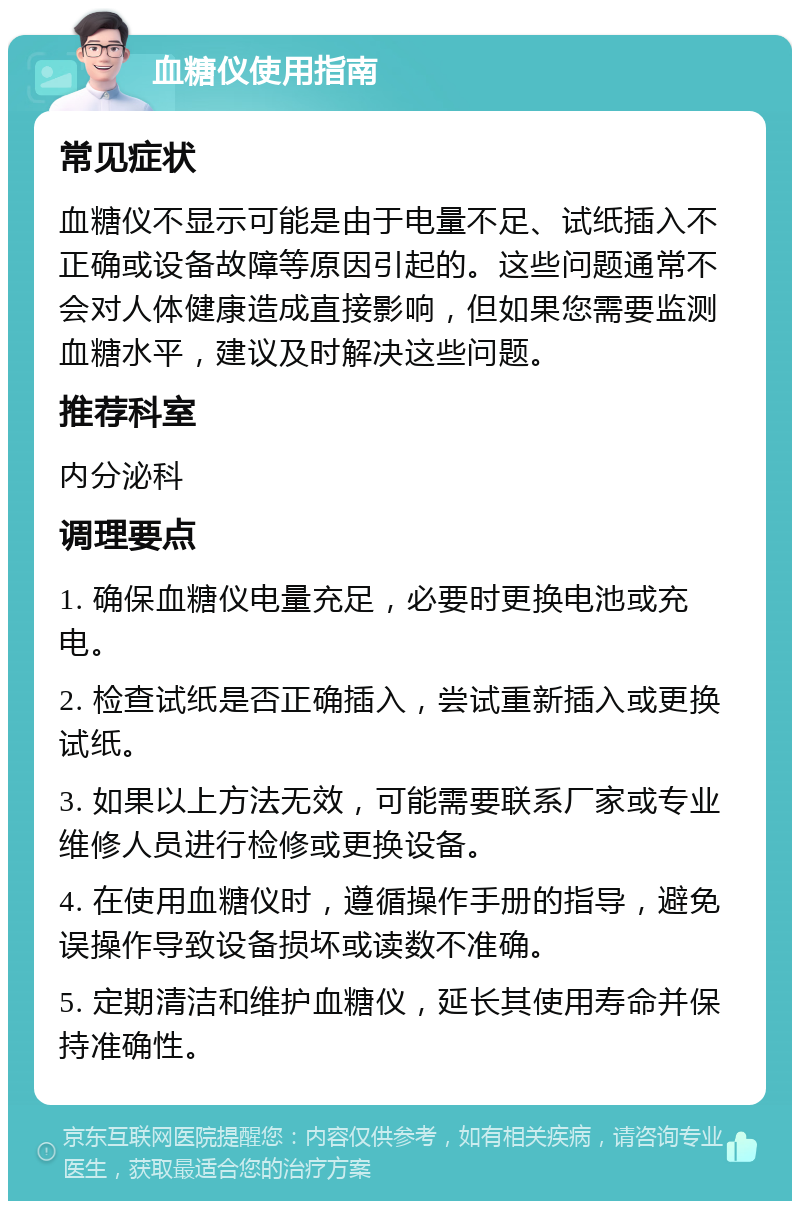 血糖仪使用指南 常见症状 血糖仪不显示可能是由于电量不足、试纸插入不正确或设备故障等原因引起的。这些问题通常不会对人体健康造成直接影响，但如果您需要监测血糖水平，建议及时解决这些问题。 推荐科室 内分泌科 调理要点 1. 确保血糖仪电量充足，必要时更换电池或充电。 2. 检查试纸是否正确插入，尝试重新插入或更换试纸。 3. 如果以上方法无效，可能需要联系厂家或专业维修人员进行检修或更换设备。 4. 在使用血糖仪时，遵循操作手册的指导，避免误操作导致设备损坏或读数不准确。 5. 定期清洁和维护血糖仪，延长其使用寿命并保持准确性。