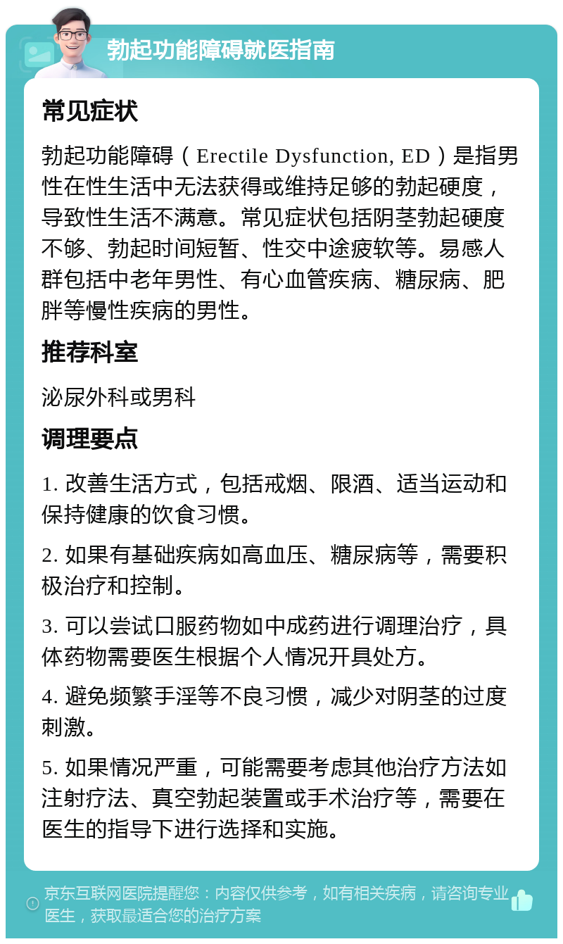 勃起功能障碍就医指南 常见症状 勃起功能障碍（Erectile Dysfunction, ED）是指男性在性生活中无法获得或维持足够的勃起硬度，导致性生活不满意。常见症状包括阴茎勃起硬度不够、勃起时间短暂、性交中途疲软等。易感人群包括中老年男性、有心血管疾病、糖尿病、肥胖等慢性疾病的男性。 推荐科室 泌尿外科或男科 调理要点 1. 改善生活方式，包括戒烟、限酒、适当运动和保持健康的饮食习惯。 2. 如果有基础疾病如高血压、糖尿病等，需要积极治疗和控制。 3. 可以尝试口服药物如中成药进行调理治疗，具体药物需要医生根据个人情况开具处方。 4. 避免频繁手淫等不良习惯，减少对阴茎的过度刺激。 5. 如果情况严重，可能需要考虑其他治疗方法如注射疗法、真空勃起装置或手术治疗等，需要在医生的指导下进行选择和实施。