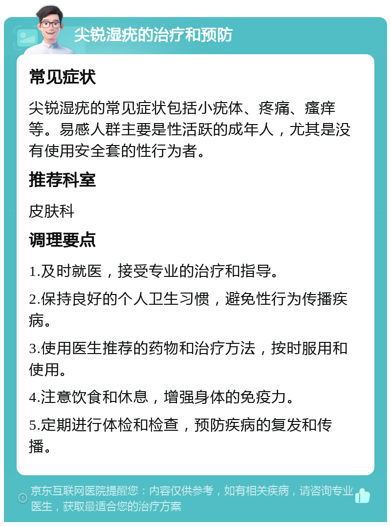 尖锐湿疣的治疗和预防 常见症状 尖锐湿疣的常见症状包括小疣体、疼痛、瘙痒等。易感人群主要是性活跃的成年人，尤其是没有使用安全套的性行为者。 推荐科室 皮肤科 调理要点 1.及时就医，接受专业的治疗和指导。 2.保持良好的个人卫生习惯，避免性行为传播疾病。 3.使用医生推荐的药物和治疗方法，按时服用和使用。 4.注意饮食和休息，增强身体的免疫力。 5.定期进行体检和检查，预防疾病的复发和传播。