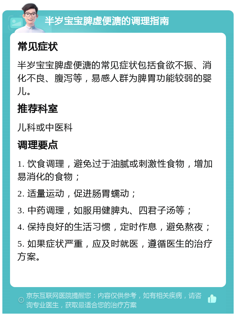 半岁宝宝脾虚便溏的调理指南 常见症状 半岁宝宝脾虚便溏的常见症状包括食欲不振、消化不良、腹泻等，易感人群为脾胃功能较弱的婴儿。 推荐科室 儿科或中医科 调理要点 1. 饮食调理，避免过于油腻或刺激性食物，增加易消化的食物； 2. 适量运动，促进肠胃蠕动； 3. 中药调理，如服用健脾丸、四君子汤等； 4. 保持良好的生活习惯，定时作息，避免熬夜； 5. 如果症状严重，应及时就医，遵循医生的治疗方案。