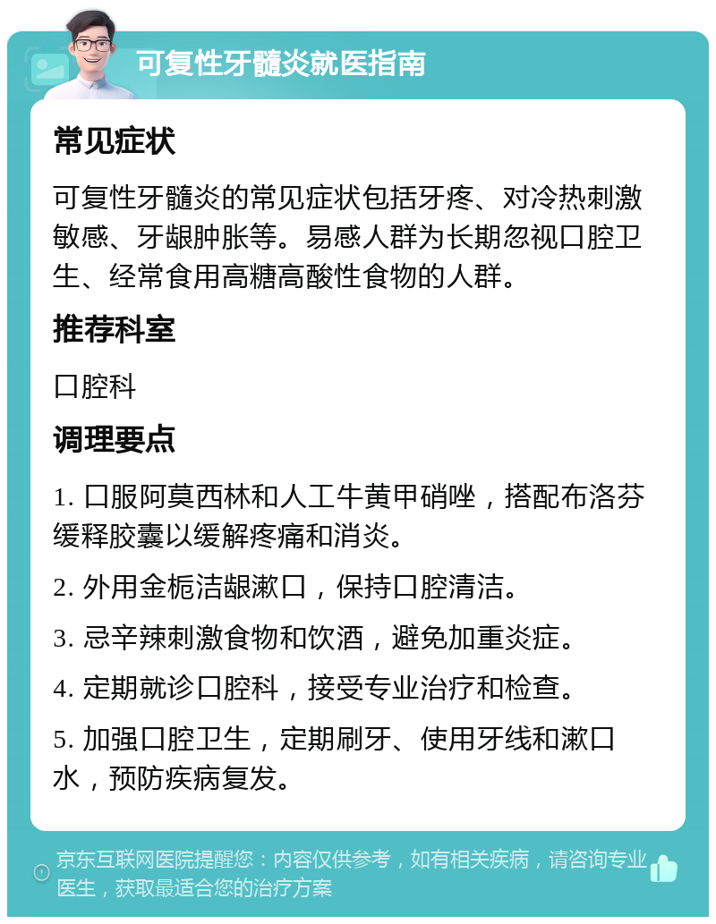 可复性牙髓炎就医指南 常见症状 可复性牙髓炎的常见症状包括牙疼、对冷热刺激敏感、牙龈肿胀等。易感人群为长期忽视口腔卫生、经常食用高糖高酸性食物的人群。 推荐科室 口腔科 调理要点 1. 口服阿莫西林和人工牛黄甲硝唑，搭配布洛芬缓释胶囊以缓解疼痛和消炎。 2. 外用金栀洁龈漱口，保持口腔清洁。 3. 忌辛辣刺激食物和饮酒，避免加重炎症。 4. 定期就诊口腔科，接受专业治疗和检查。 5. 加强口腔卫生，定期刷牙、使用牙线和漱口水，预防疾病复发。