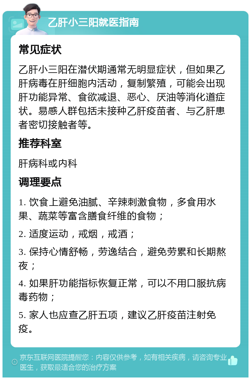 乙肝小三阳就医指南 常见症状 乙肝小三阳在潜伏期通常无明显症状，但如果乙肝病毒在肝细胞内活动，复制繁殖，可能会出现肝功能异常、食欲减退、恶心、厌油等消化道症状。易感人群包括未接种乙肝疫苗者、与乙肝患者密切接触者等。 推荐科室 肝病科或内科 调理要点 1. 饮食上避免油腻、辛辣刺激食物，多食用水果、蔬菜等富含膳食纤维的食物； 2. 适度运动，戒烟，戒酒； 3. 保持心情舒畅，劳逸结合，避免劳累和长期熬夜； 4. 如果肝功能指标恢复正常，可以不用口服抗病毒药物； 5. 家人也应查乙肝五项，建议乙肝疫苗注射免疫。