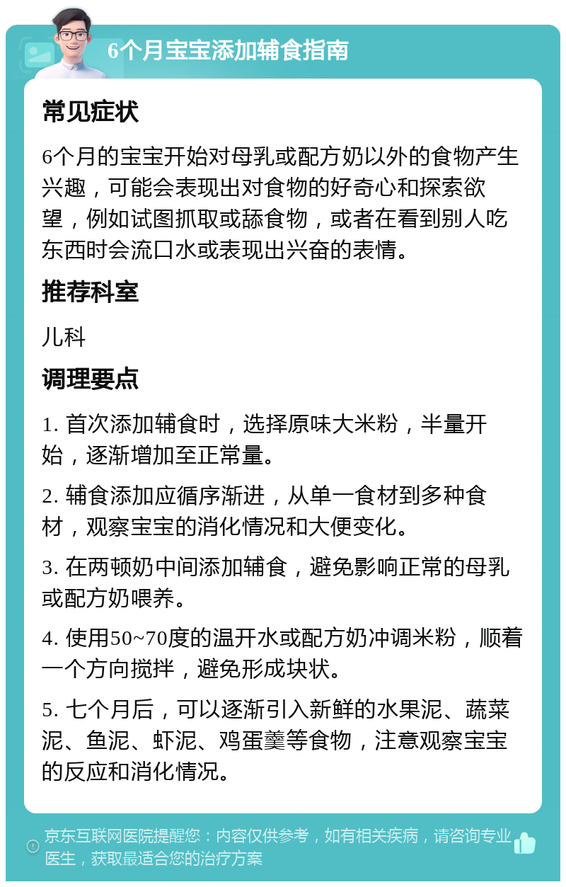 6个月宝宝添加辅食指南 常见症状 6个月的宝宝开始对母乳或配方奶以外的食物产生兴趣，可能会表现出对食物的好奇心和探索欲望，例如试图抓取或舔食物，或者在看到别人吃东西时会流口水或表现出兴奋的表情。 推荐科室 儿科 调理要点 1. 首次添加辅食时，选择原味大米粉，半量开始，逐渐增加至正常量。 2. 辅食添加应循序渐进，从单一食材到多种食材，观察宝宝的消化情况和大便变化。 3. 在两顿奶中间添加辅食，避免影响正常的母乳或配方奶喂养。 4. 使用50~70度的温开水或配方奶冲调米粉，顺着一个方向搅拌，避免形成块状。 5. 七个月后，可以逐渐引入新鲜的水果泥、蔬菜泥、鱼泥、虾泥、鸡蛋羹等食物，注意观察宝宝的反应和消化情况。