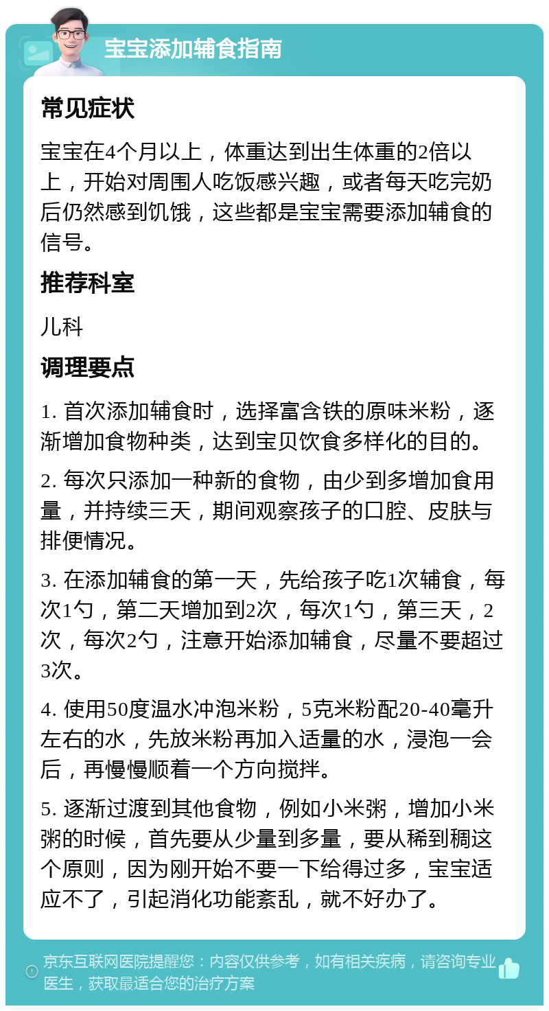 宝宝添加辅食指南 常见症状 宝宝在4个月以上，体重达到出生体重的2倍以上，开始对周围人吃饭感兴趣，或者每天吃完奶后仍然感到饥饿，这些都是宝宝需要添加辅食的信号。 推荐科室 儿科 调理要点 1. 首次添加辅食时，选择富含铁的原味米粉，逐渐增加食物种类，达到宝贝饮食多样化的目的。 2. 每次只添加一种新的食物，由少到多增加食用量，并持续三天，期间观察孩子的口腔、皮肤与排便情况。 3. 在添加辅食的第一天，先给孩子吃1次辅食，每次1勺，第二天增加到2次，每次1勺，第三天，2次，每次2勺，注意开始添加辅食，尽量不要超过3次。 4. 使用50度温水冲泡米粉，5克米粉配20-40毫升左右的水，先放米粉再加入适量的水，浸泡一会后，再慢慢顺着一个方向搅拌。 5. 逐渐过渡到其他食物，例如小米粥，增加小米粥的时候，首先要从少量到多量，要从稀到稠这个原则，因为刚开始不要一下给得过多，宝宝适应不了，引起消化功能紊乱，就不好办了。