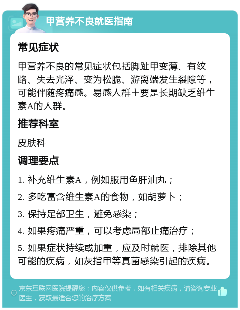 甲营养不良就医指南 常见症状 甲营养不良的常见症状包括脚趾甲变薄、有纹路、失去光泽、变为松脆、游离端发生裂隙等，可能伴随疼痛感。易感人群主要是长期缺乏维生素A的人群。 推荐科室 皮肤科 调理要点 1. 补充维生素A，例如服用鱼肝油丸； 2. 多吃富含维生素A的食物，如胡萝卜； 3. 保持足部卫生，避免感染； 4. 如果疼痛严重，可以考虑局部止痛治疗； 5. 如果症状持续或加重，应及时就医，排除其他可能的疾病，如灰指甲等真菌感染引起的疾病。