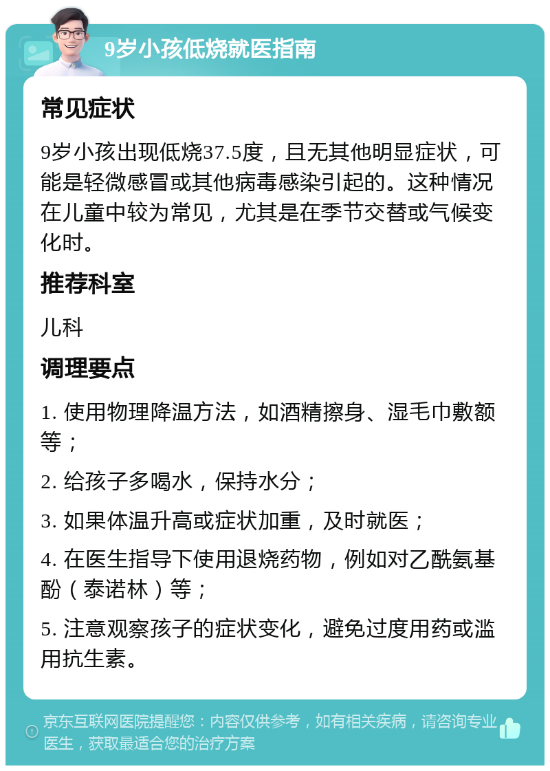 9岁小孩低烧就医指南 常见症状 9岁小孩出现低烧37.5度，且无其他明显症状，可能是轻微感冒或其他病毒感染引起的。这种情况在儿童中较为常见，尤其是在季节交替或气候变化时。 推荐科室 儿科 调理要点 1. 使用物理降温方法，如酒精擦身、湿毛巾敷额等； 2. 给孩子多喝水，保持水分； 3. 如果体温升高或症状加重，及时就医； 4. 在医生指导下使用退烧药物，例如对乙酰氨基酚（泰诺林）等； 5. 注意观察孩子的症状变化，避免过度用药或滥用抗生素。