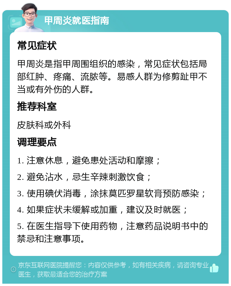 甲周炎就医指南 常见症状 甲周炎是指甲周围组织的感染，常见症状包括局部红肿、疼痛、流脓等。易感人群为修剪趾甲不当或有外伤的人群。 推荐科室 皮肤科或外科 调理要点 1. 注意休息，避免患处活动和摩擦； 2. 避免沾水，忌生辛辣刺激饮食； 3. 使用碘伏消毒，涂抹莫匹罗星软膏预防感染； 4. 如果症状未缓解或加重，建议及时就医； 5. 在医生指导下使用药物，注意药品说明书中的禁忌和注意事项。