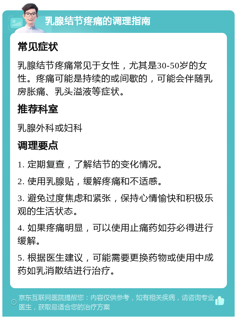 乳腺结节疼痛的调理指南 常见症状 乳腺结节疼痛常见于女性，尤其是30-50岁的女性。疼痛可能是持续的或间歇的，可能会伴随乳房胀痛、乳头溢液等症状。 推荐科室 乳腺外科或妇科 调理要点 1. 定期复查，了解结节的变化情况。 2. 使用乳腺贴，缓解疼痛和不适感。 3. 避免过度焦虑和紧张，保持心情愉快和积极乐观的生活状态。 4. 如果疼痛明显，可以使用止痛药如芬必得进行缓解。 5. 根据医生建议，可能需要更换药物或使用中成药如乳消散结进行治疗。