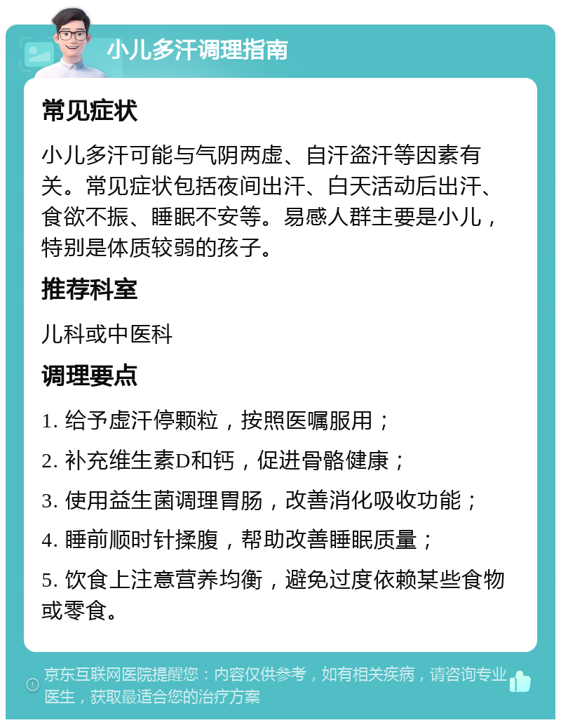 小儿多汗调理指南 常见症状 小儿多汗可能与气阴两虚、自汗盗汗等因素有关。常见症状包括夜间出汗、白天活动后出汗、食欲不振、睡眠不安等。易感人群主要是小儿，特别是体质较弱的孩子。 推荐科室 儿科或中医科 调理要点 1. 给予虚汗停颗粒，按照医嘱服用； 2. 补充维生素D和钙，促进骨骼健康； 3. 使用益生菌调理胃肠，改善消化吸收功能； 4. 睡前顺时针揉腹，帮助改善睡眠质量； 5. 饮食上注意营养均衡，避免过度依赖某些食物或零食。