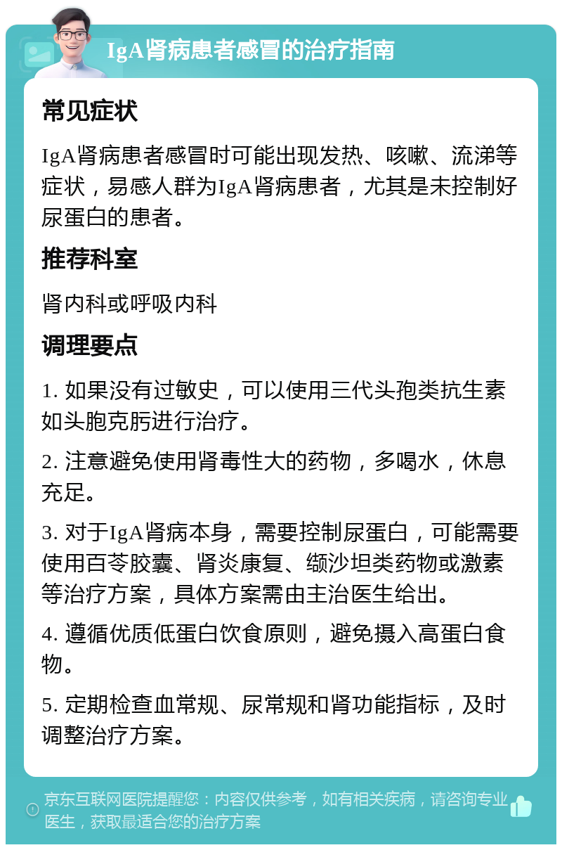 IgA肾病患者感冒的治疗指南 常见症状 IgA肾病患者感冒时可能出现发热、咳嗽、流涕等症状，易感人群为IgA肾病患者，尤其是未控制好尿蛋白的患者。 推荐科室 肾内科或呼吸内科 调理要点 1. 如果没有过敏史，可以使用三代头孢类抗生素如头胞克肟进行治疗。 2. 注意避免使用肾毒性大的药物，多喝水，休息充足。 3. 对于IgA肾病本身，需要控制尿蛋白，可能需要使用百苓胶囊、肾炎康复、缬沙坦类药物或激素等治疗方案，具体方案需由主治医生给出。 4. 遵循优质低蛋白饮食原则，避免摄入高蛋白食物。 5. 定期检查血常规、尿常规和肾功能指标，及时调整治疗方案。