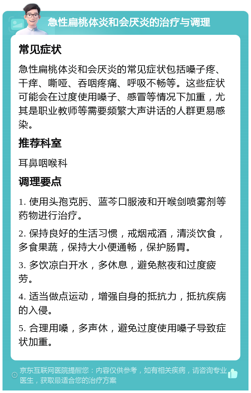 急性扁桃体炎和会厌炎的治疗与调理 常见症状 急性扁桃体炎和会厌炎的常见症状包括嗓子疼、干痒、嘶哑、吞咽疼痛、呼吸不畅等。这些症状可能会在过度使用嗓子、感冒等情况下加重，尤其是职业教师等需要频繁大声讲话的人群更易感染。 推荐科室 耳鼻咽喉科 调理要点 1. 使用头孢克肟、蓝芩口服液和开喉剑喷雾剂等药物进行治疗。 2. 保持良好的生活习惯，戒烟戒酒，清淡饮食，多食果蔬，保持大小便通畅，保护肠胃。 3. 多饮凉白开水，多休息，避免熬夜和过度疲劳。 4. 适当做点运动，增强自身的抵抗力，抵抗疾病的入侵。 5. 合理用嗓，多声休，避免过度使用嗓子导致症状加重。