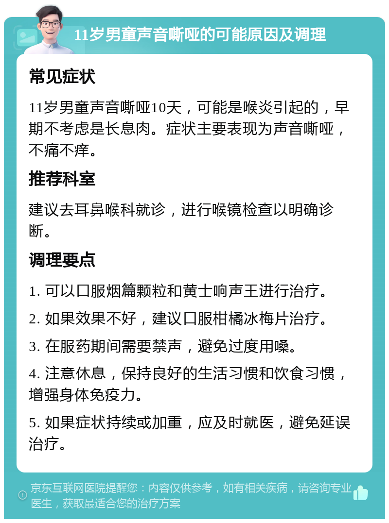 11岁男童声音嘶哑的可能原因及调理 常见症状 11岁男童声音嘶哑10天，可能是喉炎引起的，早期不考虑是长息肉。症状主要表现为声音嘶哑，不痛不痒。 推荐科室 建议去耳鼻喉科就诊，进行喉镜检查以明确诊断。 调理要点 1. 可以口服烟篇颗粒和黄士响声王进行治疗。 2. 如果效果不好，建议口服柑橘冰梅片治疗。 3. 在服药期间需要禁声，避免过度用嗓。 4. 注意休息，保持良好的生活习惯和饮食习惯，增强身体免疫力。 5. 如果症状持续或加重，应及时就医，避免延误治疗。