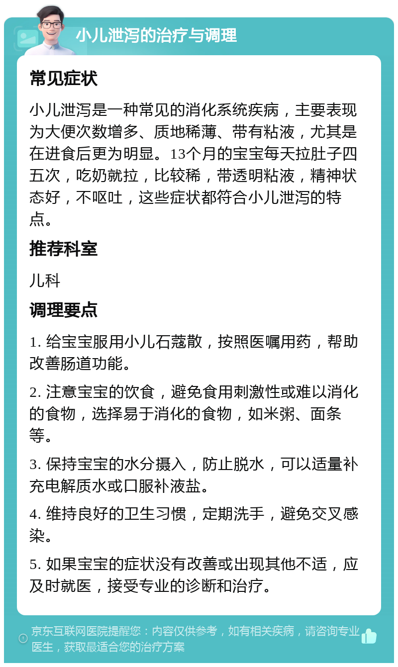 小儿泄泻的治疗与调理 常见症状 小儿泄泻是一种常见的消化系统疾病，主要表现为大便次数增多、质地稀薄、带有粘液，尤其是在进食后更为明显。13个月的宝宝每天拉肚子四五次，吃奶就拉，比较稀，带透明粘液，精神状态好，不呕吐，这些症状都符合小儿泄泻的特点。 推荐科室 儿科 调理要点 1. 给宝宝服用小儿石蔻散，按照医嘱用药，帮助改善肠道功能。 2. 注意宝宝的饮食，避免食用刺激性或难以消化的食物，选择易于消化的食物，如米粥、面条等。 3. 保持宝宝的水分摄入，防止脱水，可以适量补充电解质水或口服补液盐。 4. 维持良好的卫生习惯，定期洗手，避免交叉感染。 5. 如果宝宝的症状没有改善或出现其他不适，应及时就医，接受专业的诊断和治疗。