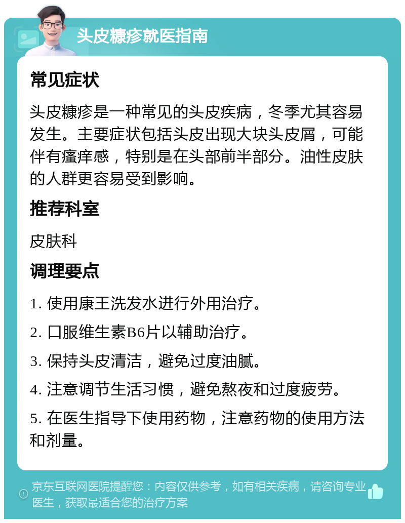 头皮糠疹就医指南 常见症状 头皮糠疹是一种常见的头皮疾病，冬季尤其容易发生。主要症状包括头皮出现大块头皮屑，可能伴有瘙痒感，特别是在头部前半部分。油性皮肤的人群更容易受到影响。 推荐科室 皮肤科 调理要点 1. 使用康王洗发水进行外用治疗。 2. 口服维生素B6片以辅助治疗。 3. 保持头皮清洁，避免过度油腻。 4. 注意调节生活习惯，避免熬夜和过度疲劳。 5. 在医生指导下使用药物，注意药物的使用方法和剂量。