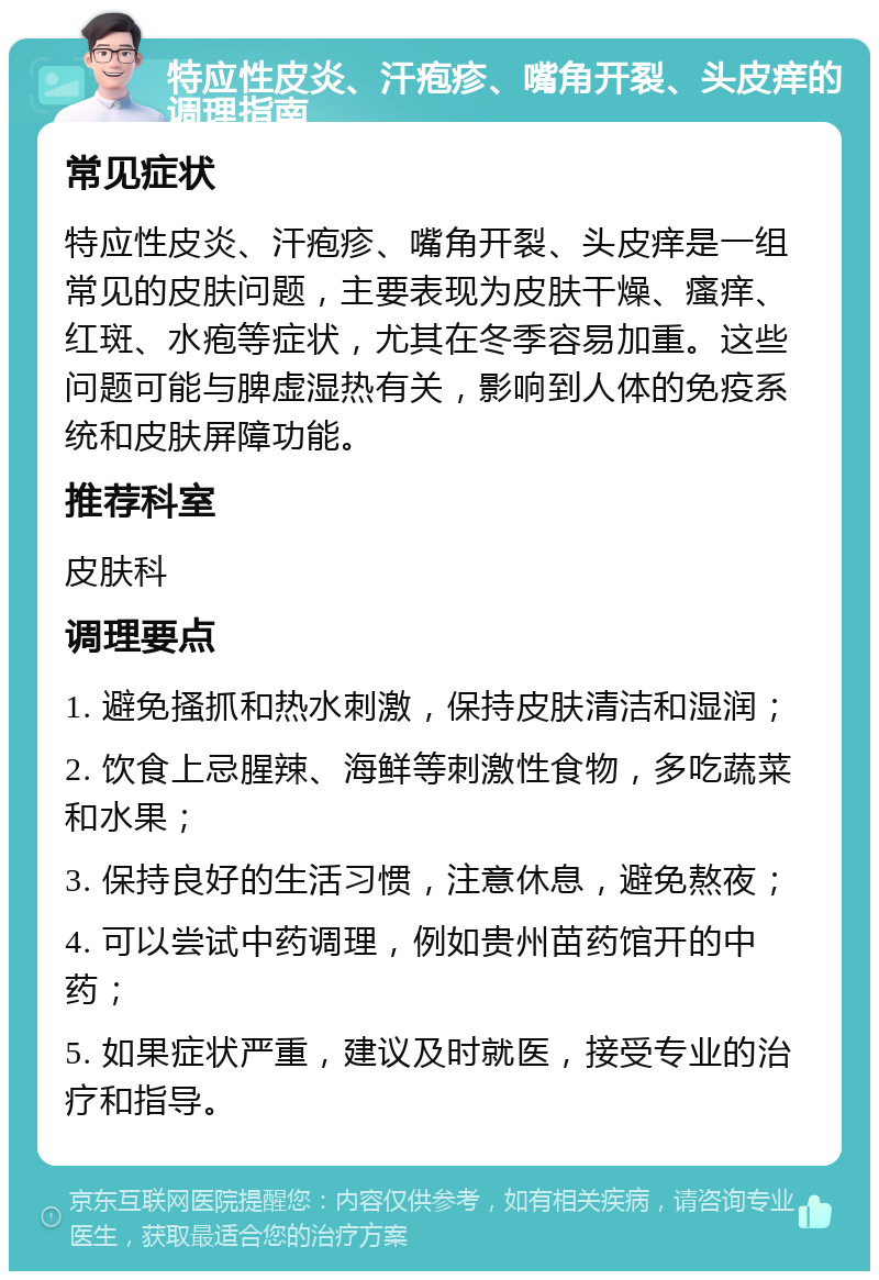 特应性皮炎、汗疱疹、嘴角开裂、头皮痒的调理指南 常见症状 特应性皮炎、汗疱疹、嘴角开裂、头皮痒是一组常见的皮肤问题，主要表现为皮肤干燥、瘙痒、红斑、水疱等症状，尤其在冬季容易加重。这些问题可能与脾虚湿热有关，影响到人体的免疫系统和皮肤屏障功能。 推荐科室 皮肤科 调理要点 1. 避免搔抓和热水刺激，保持皮肤清洁和湿润； 2. 饮食上忌腥辣、海鲜等刺激性食物，多吃蔬菜和水果； 3. 保持良好的生活习惯，注意休息，避免熬夜； 4. 可以尝试中药调理，例如贵州苗药馆开的中药； 5. 如果症状严重，建议及时就医，接受专业的治疗和指导。