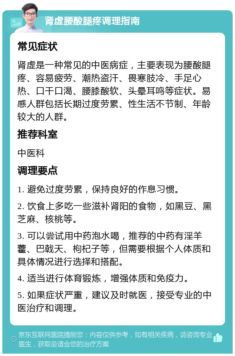 肾虚腰酸腿疼调理指南 常见症状 肾虚是一种常见的中医病症，主要表现为腰酸腿疼、容易疲劳、潮热盗汗、畏寒肢冷、手足心热、口干口渴、腰膝酸软、头晕耳鸣等症状。易感人群包括长期过度劳累、性生活不节制、年龄较大的人群。 推荐科室 中医科 调理要点 1. 避免过度劳累，保持良好的作息习惯。 2. 饮食上多吃一些滋补肾阳的食物，如黑豆、黑芝麻、核桃等。 3. 可以尝试用中药泡水喝，推荐的中药有淫羊藿、巴戟天、枸杞子等，但需要根据个人体质和具体情况进行选择和搭配。 4. 适当进行体育锻炼，增强体质和免疫力。 5. 如果症状严重，建议及时就医，接受专业的中医治疗和调理。