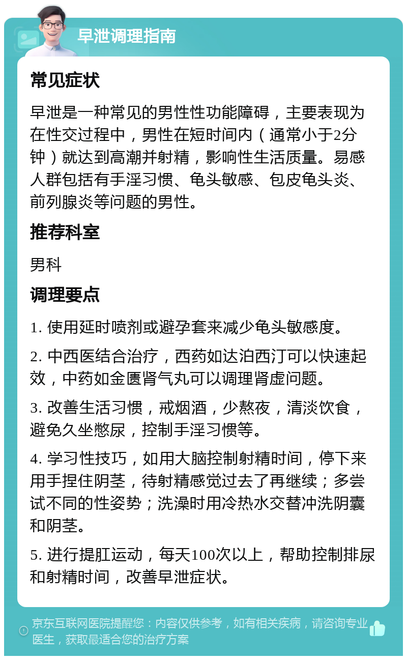 早泄调理指南 常见症状 早泄是一种常见的男性性功能障碍，主要表现为在性交过程中，男性在短时间内（通常小于2分钟）就达到高潮并射精，影响性生活质量。易感人群包括有手淫习惯、龟头敏感、包皮龟头炎、前列腺炎等问题的男性。 推荐科室 男科 调理要点 1. 使用延时喷剂或避孕套来减少龟头敏感度。 2. 中西医结合治疗，西药如达泊西汀可以快速起效，中药如金匮肾气丸可以调理肾虚问题。 3. 改善生活习惯，戒烟酒，少熬夜，清淡饮食，避免久坐憋尿，控制手淫习惯等。 4. 学习性技巧，如用大脑控制射精时间，停下来用手捏住阴茎，待射精感觉过去了再继续；多尝试不同的性姿势；洗澡时用冷热水交替冲洗阴囊和阴茎。 5. 进行提肛运动，每天100次以上，帮助控制排尿和射精时间，改善早泄症状。