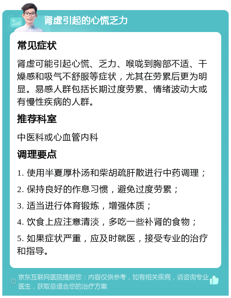 肾虚引起的心慌乏力 常见症状 肾虚可能引起心慌、乏力、喉咙到胸部不适、干燥感和吸气不舒服等症状，尤其在劳累后更为明显。易感人群包括长期过度劳累、情绪波动大或有慢性疾病的人群。 推荐科室 中医科或心血管内科 调理要点 1. 使用半夏厚朴汤和柴胡疏肝散进行中药调理； 2. 保持良好的作息习惯，避免过度劳累； 3. 适当进行体育锻炼，增强体质； 4. 饮食上应注意清淡，多吃一些补肾的食物； 5. 如果症状严重，应及时就医，接受专业的治疗和指导。