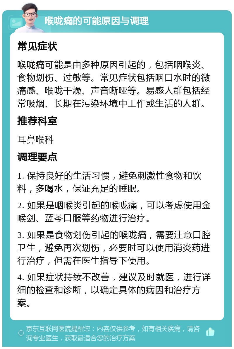 喉咙痛的可能原因与调理 常见症状 喉咙痛可能是由多种原因引起的，包括咽喉炎、食物划伤、过敏等。常见症状包括咽口水时的微痛感、喉咙干燥、声音嘶哑等。易感人群包括经常吸烟、长期在污染环境中工作或生活的人群。 推荐科室 耳鼻喉科 调理要点 1. 保持良好的生活习惯，避免刺激性食物和饮料，多喝水，保证充足的睡眠。 2. 如果是咽喉炎引起的喉咙痛，可以考虑使用金喉剑、蓝芩口服等药物进行治疗。 3. 如果是食物划伤引起的喉咙痛，需要注意口腔卫生，避免再次划伤，必要时可以使用消炎药进行治疗，但需在医生指导下使用。 4. 如果症状持续不改善，建议及时就医，进行详细的检查和诊断，以确定具体的病因和治疗方案。