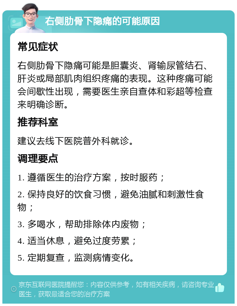 右侧肋骨下隐痛的可能原因 常见症状 右侧肋骨下隐痛可能是胆囊炎、肾输尿管结石、肝炎或局部肌肉组织疼痛的表现。这种疼痛可能会间歇性出现，需要医生亲自查体和彩超等检查来明确诊断。 推荐科室 建议去线下医院普外科就诊。 调理要点 1. 遵循医生的治疗方案，按时服药； 2. 保持良好的饮食习惯，避免油腻和刺激性食物； 3. 多喝水，帮助排除体内废物； 4. 适当休息，避免过度劳累； 5. 定期复查，监测病情变化。