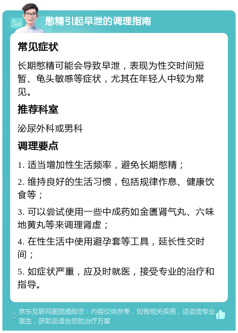 憋精引起早泄的调理指南 常见症状 长期憋精可能会导致早泄，表现为性交时间短暂、龟头敏感等症状，尤其在年轻人中较为常见。 推荐科室 泌尿外科或男科 调理要点 1. 适当增加性生活频率，避免长期憋精； 2. 维持良好的生活习惯，包括规律作息、健康饮食等； 3. 可以尝试使用一些中成药如金匮肾气丸、六味地黄丸等来调理肾虚； 4. 在性生活中使用避孕套等工具，延长性交时间； 5. 如症状严重，应及时就医，接受专业的治疗和指导。