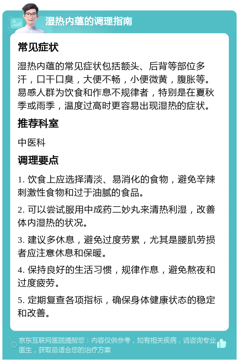 湿热内蕴的调理指南 常见症状 湿热内蕴的常见症状包括额头、后背等部位多汗，口干口臭，大便不畅，小便微黄，腹胀等。易感人群为饮食和作息不规律者，特别是在夏秋季或雨季，温度过高时更容易出现湿热的症状。 推荐科室 中医科 调理要点 1. 饮食上应选择清淡、易消化的食物，避免辛辣刺激性食物和过于油腻的食品。 2. 可以尝试服用中成药二妙丸来清热利湿，改善体内湿热的状况。 3. 建议多休息，避免过度劳累，尤其是腰肌劳损者应注意休息和保暖。 4. 保持良好的生活习惯，规律作息，避免熬夜和过度疲劳。 5. 定期复查各项指标，确保身体健康状态的稳定和改善。