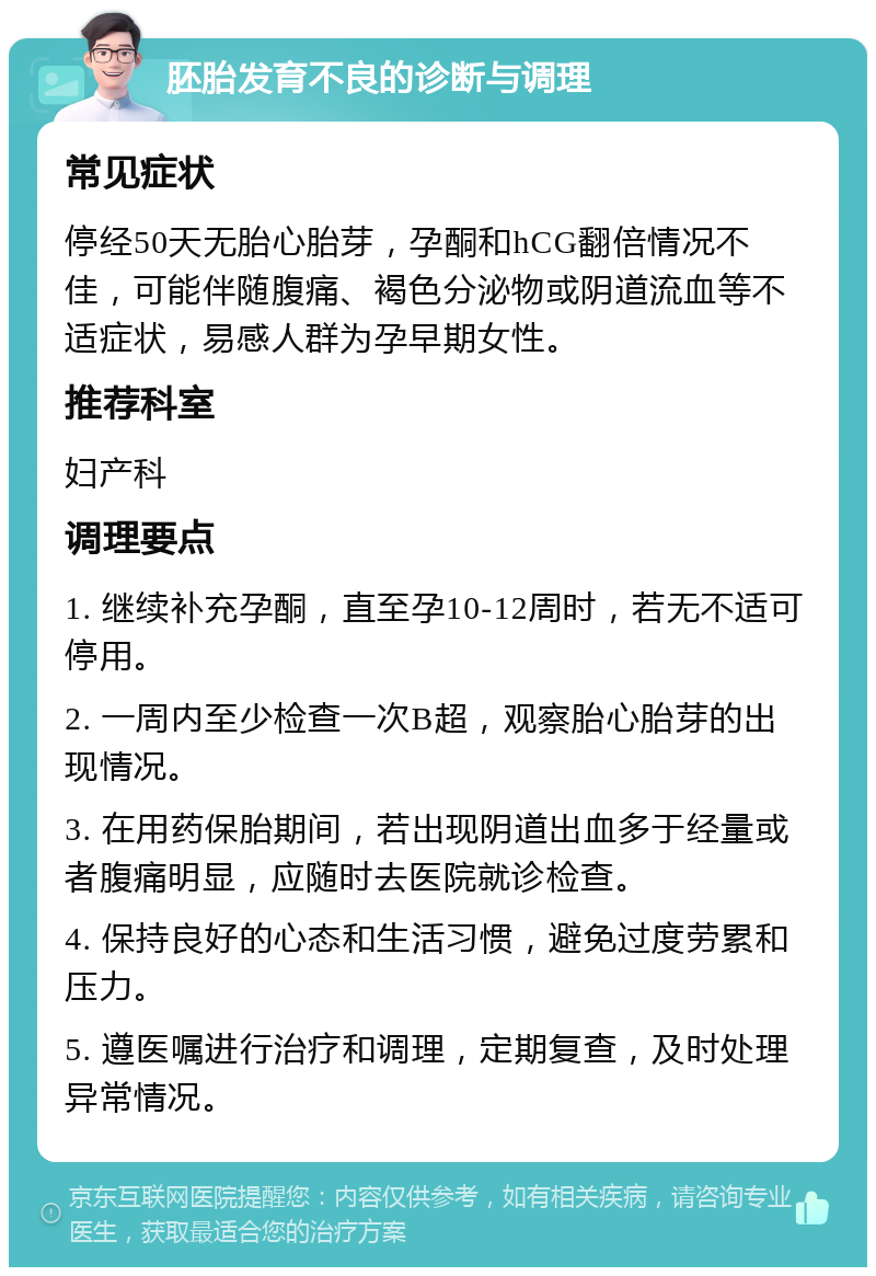 胚胎发育不良的诊断与调理 常见症状 停经50天无胎心胎芽，孕酮和hCG翻倍情况不佳，可能伴随腹痛、褐色分泌物或阴道流血等不适症状，易感人群为孕早期女性。 推荐科室 妇产科 调理要点 1. 继续补充孕酮，直至孕10-12周时，若无不适可停用。 2. 一周内至少检查一次B超，观察胎心胎芽的出现情况。 3. 在用药保胎期间，若出现阴道出血多于经量或者腹痛明显，应随时去医院就诊检查。 4. 保持良好的心态和生活习惯，避免过度劳累和压力。 5. 遵医嘱进行治疗和调理，定期复查，及时处理异常情况。