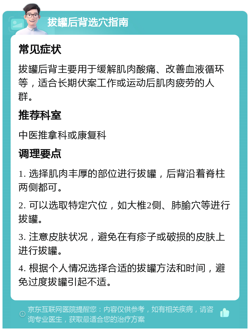 拔罐后背选穴指南 常见症状 拔罐后背主要用于缓解肌肉酸痛、改善血液循环等，适合长期伏案工作或运动后肌肉疲劳的人群。 推荐科室 中医推拿科或康复科 调理要点 1. 选择肌肉丰厚的部位进行拔罐，后背沿着脊柱两侧都可。 2. 可以选取特定穴位，如大椎2侧、肺腧穴等进行拔罐。 3. 注意皮肤状况，避免在有疹子或破损的皮肤上进行拔罐。 4. 根据个人情况选择合适的拔罐方法和时间，避免过度拔罐引起不适。