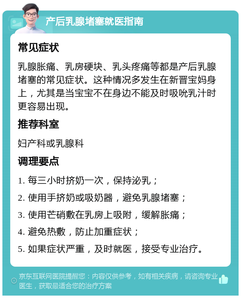 产后乳腺堵塞就医指南 常见症状 乳腺胀痛、乳房硬块、乳头疼痛等都是产后乳腺堵塞的常见症状。这种情况多发生在新晋宝妈身上，尤其是当宝宝不在身边不能及时吸吮乳汁时更容易出现。 推荐科室 妇产科或乳腺科 调理要点 1. 每三小时挤奶一次，保持泌乳； 2. 使用手挤奶或吸奶器，避免乳腺堵塞； 3. 使用芒硝敷在乳房上吸附，缓解胀痛； 4. 避免热敷，防止加重症状； 5. 如果症状严重，及时就医，接受专业治疗。