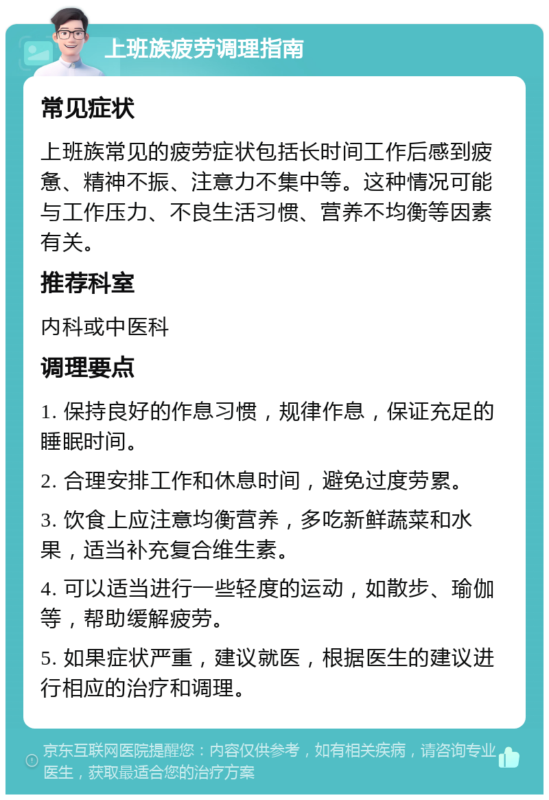 上班族疲劳调理指南 常见症状 上班族常见的疲劳症状包括长时间工作后感到疲惫、精神不振、注意力不集中等。这种情况可能与工作压力、不良生活习惯、营养不均衡等因素有关。 推荐科室 内科或中医科 调理要点 1. 保持良好的作息习惯，规律作息，保证充足的睡眠时间。 2. 合理安排工作和休息时间，避免过度劳累。 3. 饮食上应注意均衡营养，多吃新鲜蔬菜和水果，适当补充复合维生素。 4. 可以适当进行一些轻度的运动，如散步、瑜伽等，帮助缓解疲劳。 5. 如果症状严重，建议就医，根据医生的建议进行相应的治疗和调理。