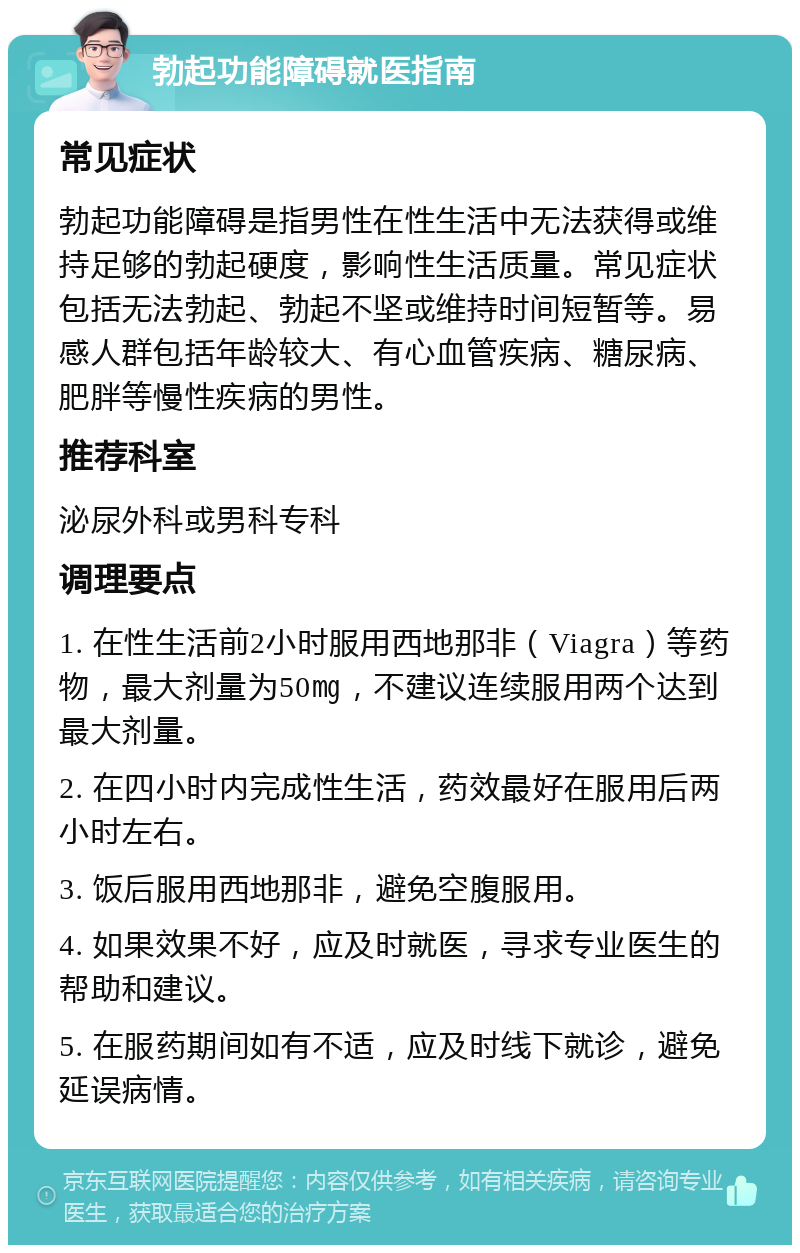 勃起功能障碍就医指南 常见症状 勃起功能障碍是指男性在性生活中无法获得或维持足够的勃起硬度，影响性生活质量。常见症状包括无法勃起、勃起不坚或维持时间短暂等。易感人群包括年龄较大、有心血管疾病、糖尿病、肥胖等慢性疾病的男性。 推荐科室 泌尿外科或男科专科 调理要点 1. 在性生活前2小时服用西地那非（Viagra）等药物，最大剂量为50㎎，不建议连续服用两个达到最大剂量。 2. 在四小时内完成性生活，药效最好在服用后两小时左右。 3. 饭后服用西地那非，避免空腹服用。 4. 如果效果不好，应及时就医，寻求专业医生的帮助和建议。 5. 在服药期间如有不适，应及时线下就诊，避免延误病情。