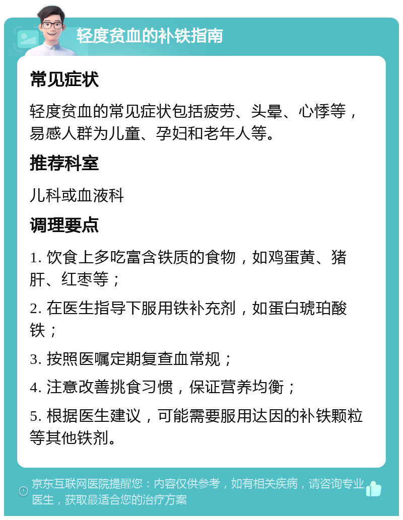 轻度贫血的补铁指南 常见症状 轻度贫血的常见症状包括疲劳、头晕、心悸等，易感人群为儿童、孕妇和老年人等。 推荐科室 儿科或血液科 调理要点 1. 饮食上多吃富含铁质的食物，如鸡蛋黄、猪肝、红枣等； 2. 在医生指导下服用铁补充剂，如蛋白琥珀酸铁； 3. 按照医嘱定期复查血常规； 4. 注意改善挑食习惯，保证营养均衡； 5. 根据医生建议，可能需要服用达因的补铁颗粒等其他铁剂。