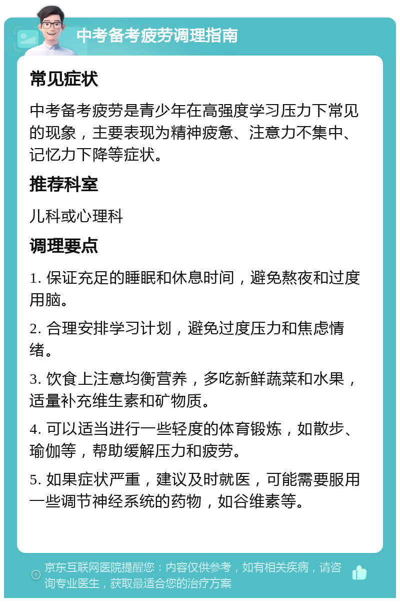 中考备考疲劳调理指南 常见症状 中考备考疲劳是青少年在高强度学习压力下常见的现象，主要表现为精神疲惫、注意力不集中、记忆力下降等症状。 推荐科室 儿科或心理科 调理要点 1. 保证充足的睡眠和休息时间，避免熬夜和过度用脑。 2. 合理安排学习计划，避免过度压力和焦虑情绪。 3. 饮食上注意均衡营养，多吃新鲜蔬菜和水果，适量补充维生素和矿物质。 4. 可以适当进行一些轻度的体育锻炼，如散步、瑜伽等，帮助缓解压力和疲劳。 5. 如果症状严重，建议及时就医，可能需要服用一些调节神经系统的药物，如谷维素等。