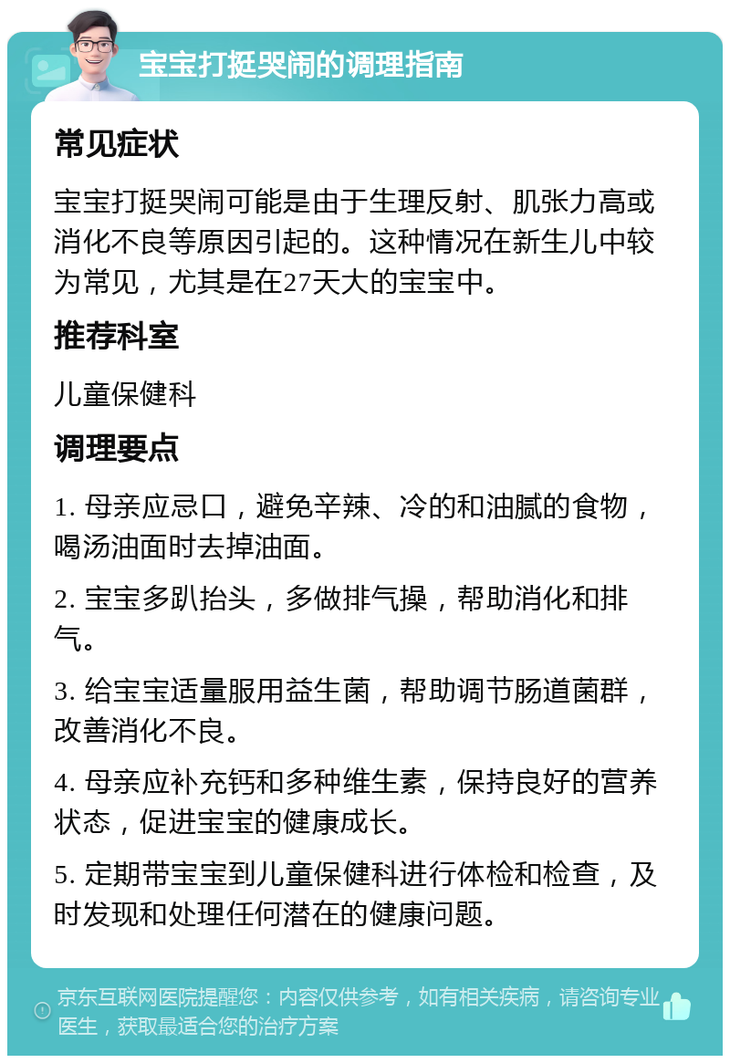 宝宝打挺哭闹的调理指南 常见症状 宝宝打挺哭闹可能是由于生理反射、肌张力高或消化不良等原因引起的。这种情况在新生儿中较为常见，尤其是在27天大的宝宝中。 推荐科室 儿童保健科 调理要点 1. 母亲应忌口，避免辛辣、冷的和油腻的食物，喝汤油面时去掉油面。 2. 宝宝多趴抬头，多做排气操，帮助消化和排气。 3. 给宝宝适量服用益生菌，帮助调节肠道菌群，改善消化不良。 4. 母亲应补充钙和多种维生素，保持良好的营养状态，促进宝宝的健康成长。 5. 定期带宝宝到儿童保健科进行体检和检查，及时发现和处理任何潜在的健康问题。