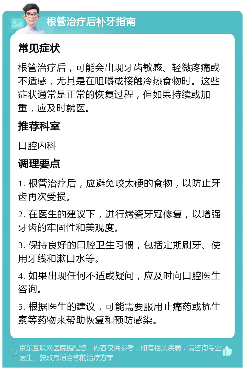 根管治疗后补牙指南 常见症状 根管治疗后，可能会出现牙齿敏感、轻微疼痛或不适感，尤其是在咀嚼或接触冷热食物时。这些症状通常是正常的恢复过程，但如果持续或加重，应及时就医。 推荐科室 口腔内科 调理要点 1. 根管治疗后，应避免咬太硬的食物，以防止牙齿再次受损。 2. 在医生的建议下，进行烤瓷牙冠修复，以增强牙齿的牢固性和美观度。 3. 保持良好的口腔卫生习惯，包括定期刷牙、使用牙线和漱口水等。 4. 如果出现任何不适或疑问，应及时向口腔医生咨询。 5. 根据医生的建议，可能需要服用止痛药或抗生素等药物来帮助恢复和预防感染。