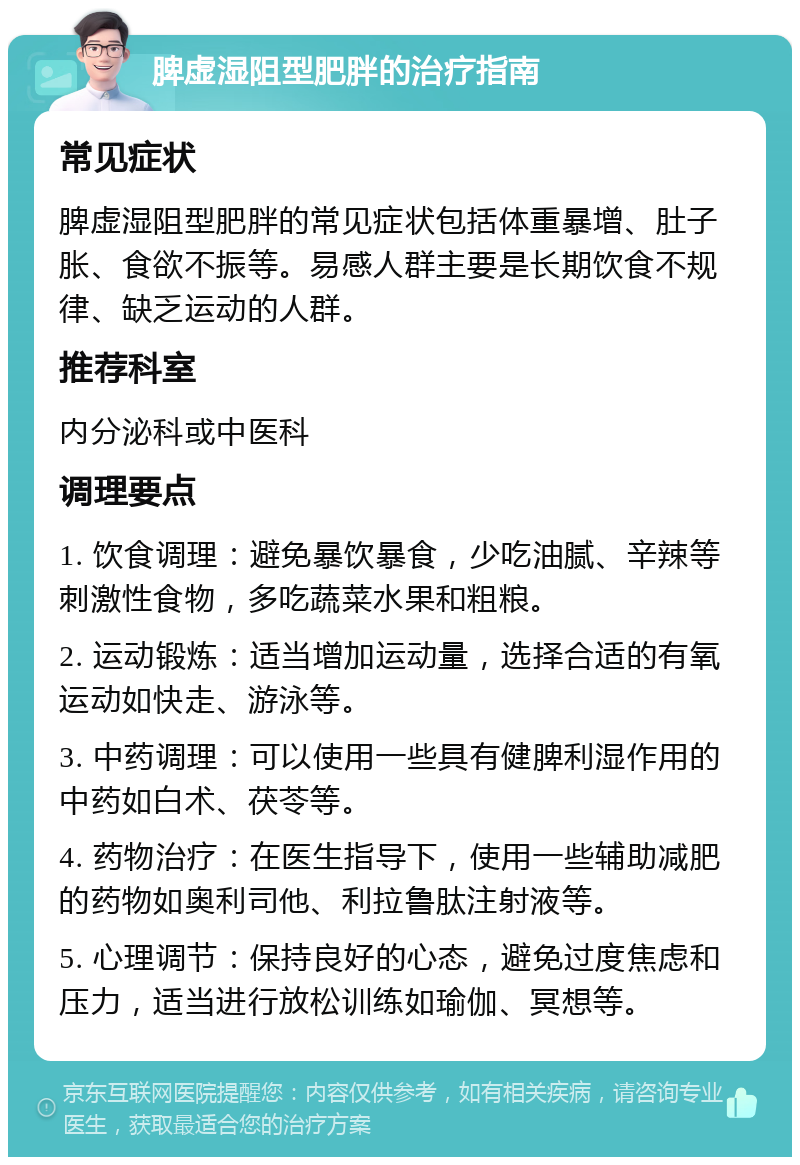 脾虚湿阻型肥胖的治疗指南 常见症状 脾虚湿阻型肥胖的常见症状包括体重暴增、肚子胀、食欲不振等。易感人群主要是长期饮食不规律、缺乏运动的人群。 推荐科室 内分泌科或中医科 调理要点 1. 饮食调理：避免暴饮暴食，少吃油腻、辛辣等刺激性食物，多吃蔬菜水果和粗粮。 2. 运动锻炼：适当增加运动量，选择合适的有氧运动如快走、游泳等。 3. 中药调理：可以使用一些具有健脾利湿作用的中药如白术、茯苓等。 4. 药物治疗：在医生指导下，使用一些辅助减肥的药物如奥利司他、利拉鲁肽注射液等。 5. 心理调节：保持良好的心态，避免过度焦虑和压力，适当进行放松训练如瑜伽、冥想等。