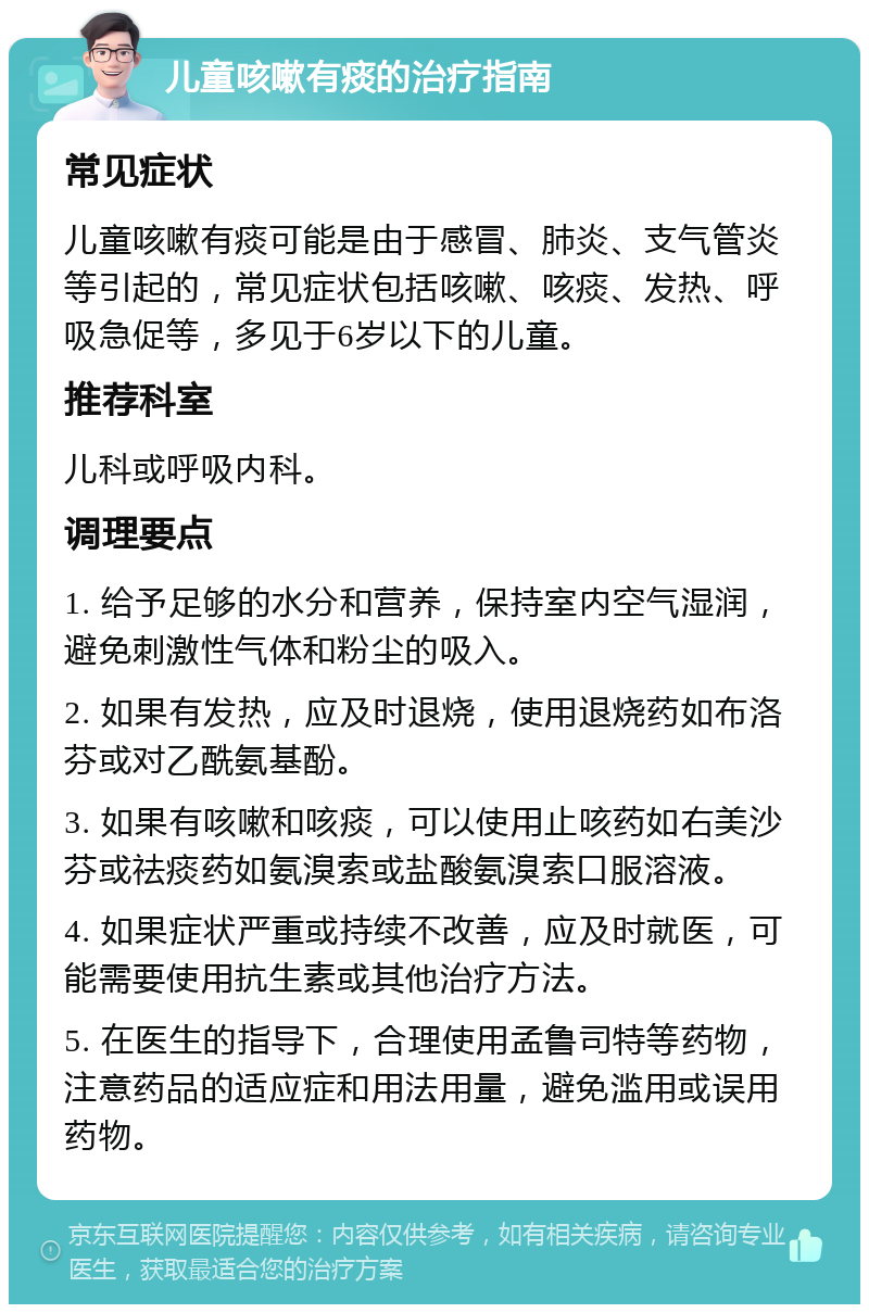 儿童咳嗽有痰的治疗指南 常见症状 儿童咳嗽有痰可能是由于感冒、肺炎、支气管炎等引起的，常见症状包括咳嗽、咳痰、发热、呼吸急促等，多见于6岁以下的儿童。 推荐科室 儿科或呼吸内科。 调理要点 1. 给予足够的水分和营养，保持室内空气湿润，避免刺激性气体和粉尘的吸入。 2. 如果有发热，应及时退烧，使用退烧药如布洛芬或对乙酰氨基酚。 3. 如果有咳嗽和咳痰，可以使用止咳药如右美沙芬或祛痰药如氨溴索或盐酸氨溴索口服溶液。 4. 如果症状严重或持续不改善，应及时就医，可能需要使用抗生素或其他治疗方法。 5. 在医生的指导下，合理使用孟鲁司特等药物，注意药品的适应症和用法用量，避免滥用或误用药物。