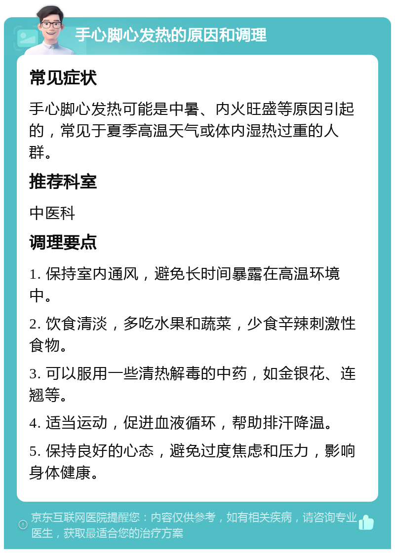 手心脚心发热的原因和调理 常见症状 手心脚心发热可能是中暑、内火旺盛等原因引起的，常见于夏季高温天气或体内湿热过重的人群。 推荐科室 中医科 调理要点 1. 保持室内通风，避免长时间暴露在高温环境中。 2. 饮食清淡，多吃水果和蔬菜，少食辛辣刺激性食物。 3. 可以服用一些清热解毒的中药，如金银花、连翘等。 4. 适当运动，促进血液循环，帮助排汗降温。 5. 保持良好的心态，避免过度焦虑和压力，影响身体健康。