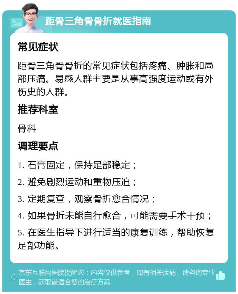 距骨三角骨骨折就医指南 常见症状 距骨三角骨骨折的常见症状包括疼痛、肿胀和局部压痛。易感人群主要是从事高强度运动或有外伤史的人群。 推荐科室 骨科 调理要点 1. 石膏固定，保持足部稳定； 2. 避免剧烈运动和重物压迫； 3. 定期复查，观察骨折愈合情况； 4. 如果骨折未能自行愈合，可能需要手术干预； 5. 在医生指导下进行适当的康复训练，帮助恢复足部功能。