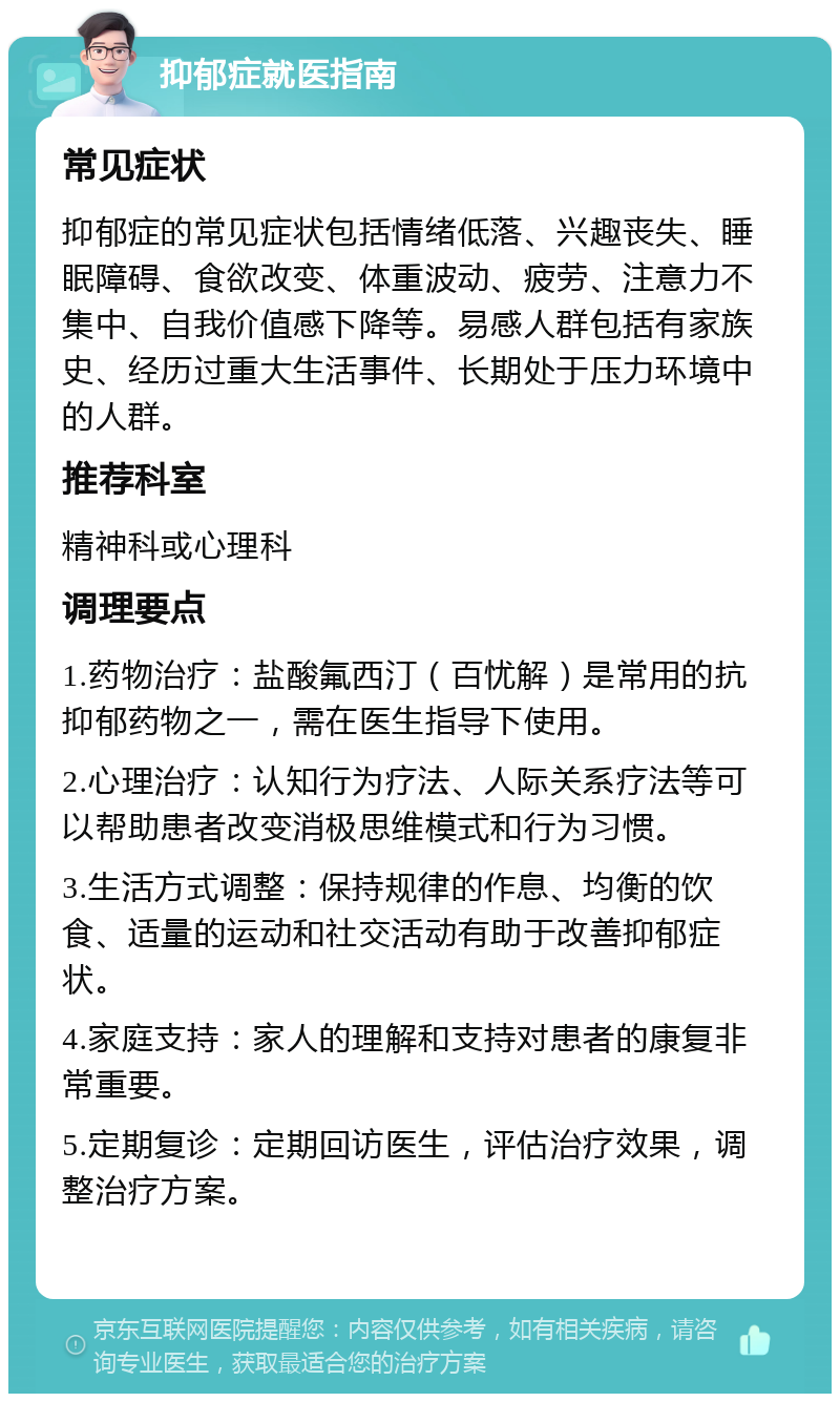 抑郁症就医指南 常见症状 抑郁症的常见症状包括情绪低落、兴趣丧失、睡眠障碍、食欲改变、体重波动、疲劳、注意力不集中、自我价值感下降等。易感人群包括有家族史、经历过重大生活事件、长期处于压力环境中的人群。 推荐科室 精神科或心理科 调理要点 1.药物治疗：盐酸氟西汀（百忧解）是常用的抗抑郁药物之一，需在医生指导下使用。 2.心理治疗：认知行为疗法、人际关系疗法等可以帮助患者改变消极思维模式和行为习惯。 3.生活方式调整：保持规律的作息、均衡的饮食、适量的运动和社交活动有助于改善抑郁症状。 4.家庭支持：家人的理解和支持对患者的康复非常重要。 5.定期复诊：定期回访医生，评估治疗效果，调整治疗方案。