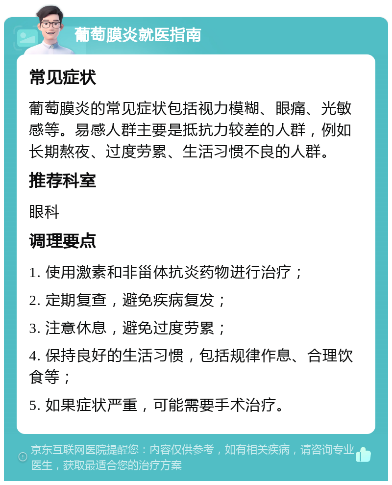 葡萄膜炎就医指南 常见症状 葡萄膜炎的常见症状包括视力模糊、眼痛、光敏感等。易感人群主要是抵抗力较差的人群，例如长期熬夜、过度劳累、生活习惯不良的人群。 推荐科室 眼科 调理要点 1. 使用激素和非甾体抗炎药物进行治疗； 2. 定期复查，避免疾病复发； 3. 注意休息，避免过度劳累； 4. 保持良好的生活习惯，包括规律作息、合理饮食等； 5. 如果症状严重，可能需要手术治疗。